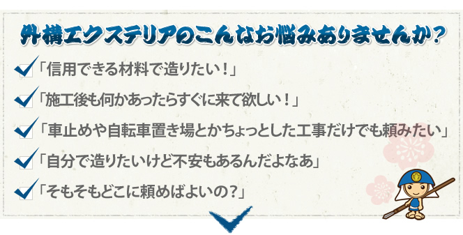 外構エクステリアのこんなお悩みありませんか? 「信用できる材料で造りたい!」「施工後も何かあったらすぐに来て欲しい!」「車止めや自転車置き場とかちょっとした工事だけでも頼みたい」「自分で造りたいけど不安もあるんだよなぁ」「そもそもどこに頼めばよいの?」