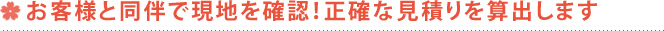 お客様と同伴で現地を確認！正確な見積りを算出します