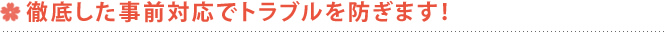 徹底した事前対応でトラブルを防ぎます！