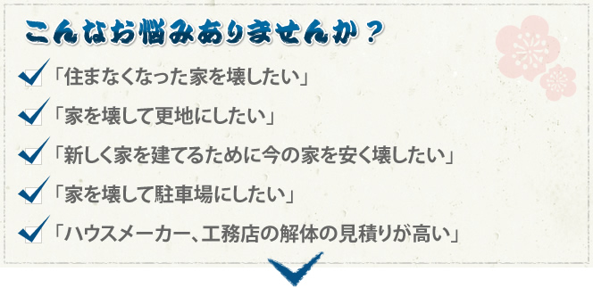 こんなお悩みありませんか？ 「住まなくなった家を壊したい」「家を壊して更地にしたい」「新しく家を建てるために今の家を安く壊したい」「家を壊して駐車場にしたい」「ハウスメーカー、工務店の解体の見積りが高い」