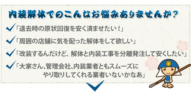 内装解体でのこんなお悩みありませんか? 「退去時の現状回復を安く済ませたい!」「周囲の店舗に気を配った解体をしてほしい」「改装するんだけど、解体と内装工事を分離発注して安くしたい」「大家さん、管理会社、内装業者ともスムーズにやり取りしてくれる業者いないかなぁ」