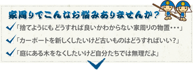 家周りでこんなお悩みありませんか？ 「捨てようにもどうすれば良いかわからない家周りの物置…」「カーポートを新しくしたいけど古いものはどうすればいい？」「庭にある木をなくしたいけど自分たちでは無理だよ」