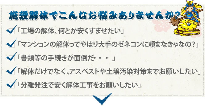 施設解体でこんなお悩みありませんか？ 「工事の解体、何とか安くすませたい」「マンションの解体ってやはり大手のゼネコンに頼まなきゃなの？」「書類等の手続きが面倒だ…」「解体だけでなく、アスベストや土壌汚染対策までお願いしたい」「分離発注で安く解体工事をお願いしたい」