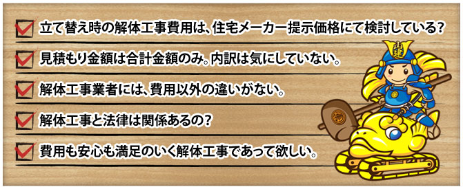 建て替え時の解体工事費用は、住宅メーカー提示価格にて検討している？ 見積り金額は合計金額のみ。内訳は気にしていない。 解体工事業者には、費用以外の違いがない。 解体工事と法律は関係あるの？ 費用も安心も満足のいく解体工事であって欲しい。