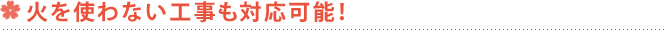 火を使わない工事も対応可能!