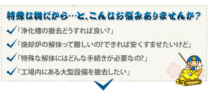特殊な物だから…と、こんなお悩みありませんか? 「浄化槽の撤去どうすれば良い?」「焼却炉の解体って難しいの?できれば安くすませたいけど」「特殊な解体にはどんな手続きが必要なの?」「工場内にある大型設備を撤去したい」